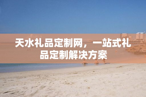 天水礼品定制网，一站式礼品定制解决方案