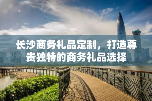 长沙商务礼品定制，打造尊贵独特的商务礼品选择